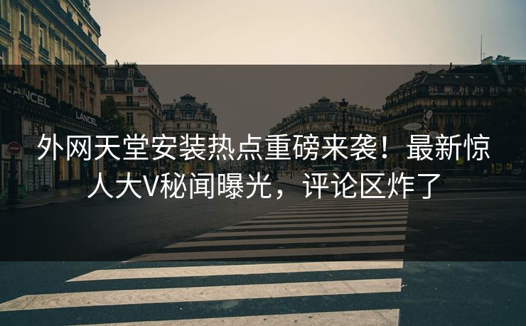 外网天堂安装热点重磅来袭！最新惊人大V秘闻曝光，评论区炸了