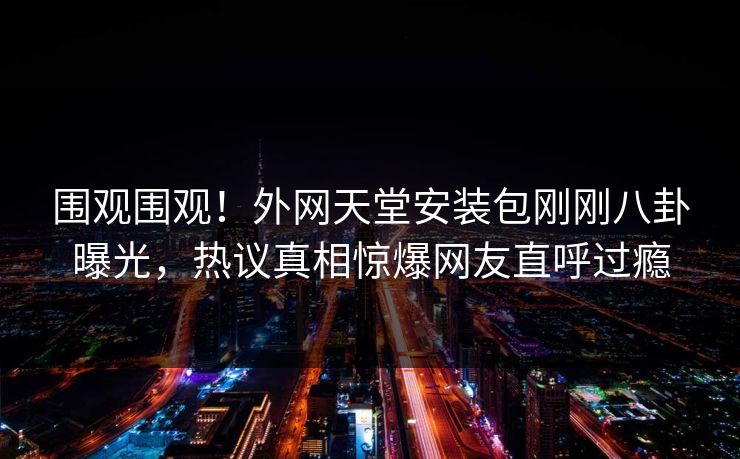 围观围观！外网天堂安装包刚刚八卦曝光，热议真相惊爆网友直呼过瘾