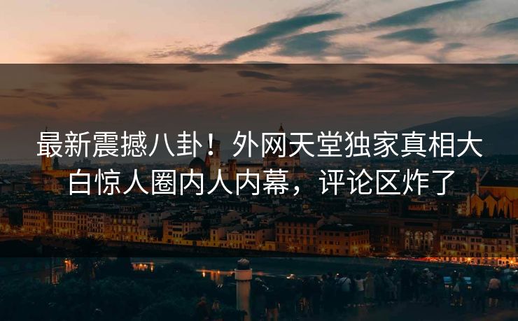 最新震撼八卦！外网天堂独家真相大白惊人圈内人内幕，评论区炸了
