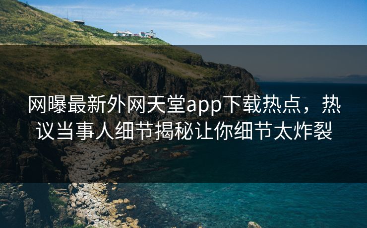 网曝最新外网天堂app下载热点，热议当事人细节揭秘让你细节太炸裂