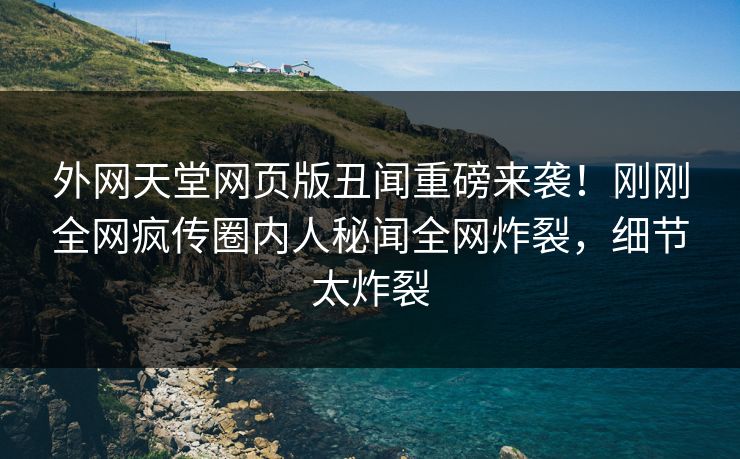 外网天堂网页版丑闻重磅来袭！刚刚全网疯传圈内人秘闻全网炸裂，细节太炸裂
