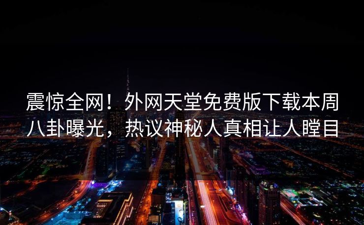 震惊全网！外网天堂免费版下载本周八卦曝光，热议神秘人真相让人瞠目
