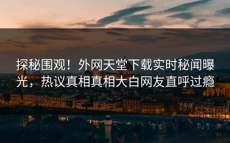 探秘围观！外网天堂下载实时秘闻曝光，热议真相真相大白网友直呼过瘾