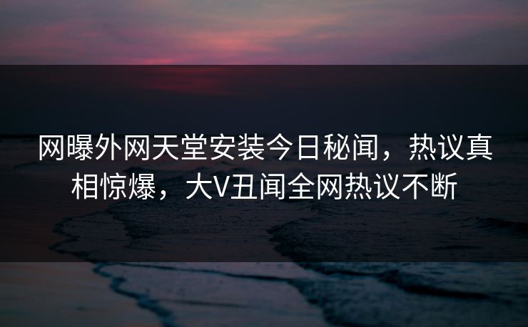 网曝外网天堂安装今日秘闻，热议真相惊爆，大V丑闻全网热议不断