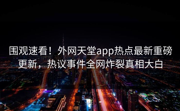 围观速看！外网天堂app热点最新重磅更新，热议事件全网炸裂真相大白