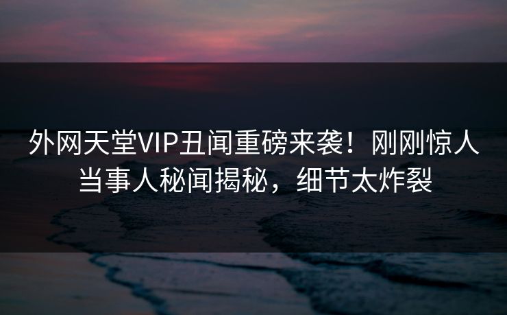 外网天堂VIP丑闻重磅来袭！刚刚惊人当事人秘闻揭秘，细节太炸裂