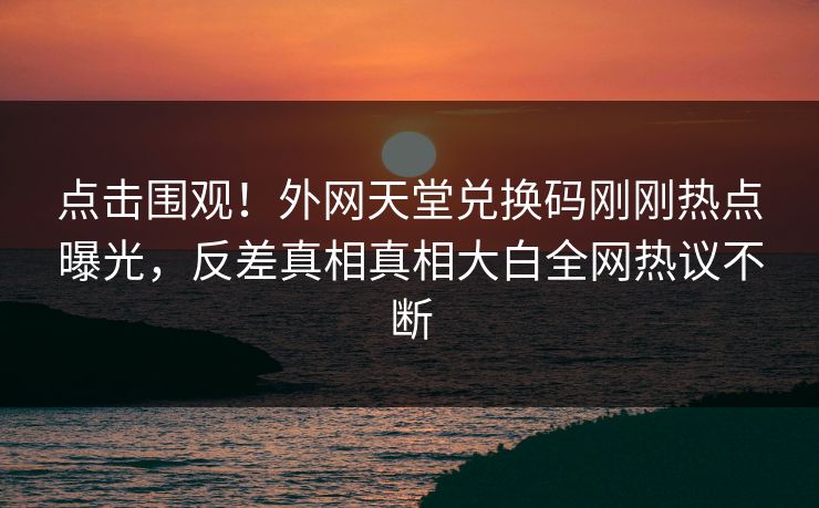点击围观！外网天堂兑换码刚刚热点曝光，反差真相真相大白全网热议不断