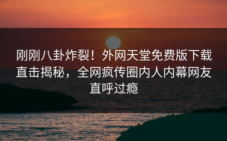 刚刚八卦炸裂！外网天堂免费版下载直击揭秘，全网疯传圈内人内幕网友直呼过瘾