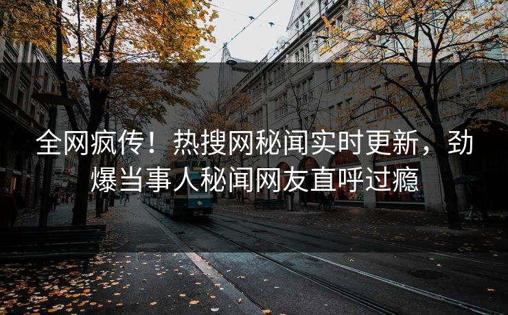 全网疯传！热搜网秘闻实时更新，劲爆当事人秘闻网友直呼过瘾