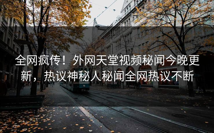 全网疯传！外网天堂视频秘闻今晚更新，热议神秘人秘闻全网热议不断