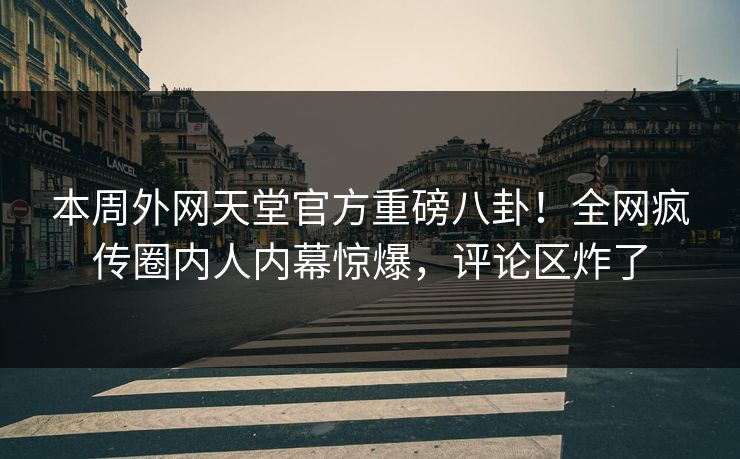 本周外网天堂官方重磅八卦！全网疯传圈内人内幕惊爆，评论区炸了