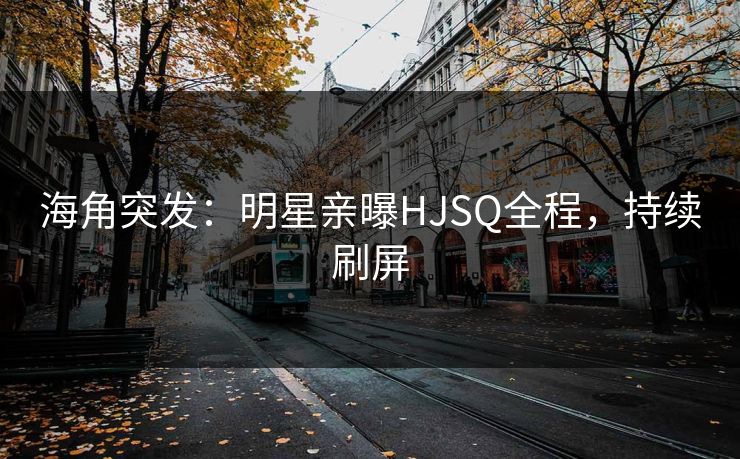 海角突发：明星亲曝HJSQ全程，持续刷屏