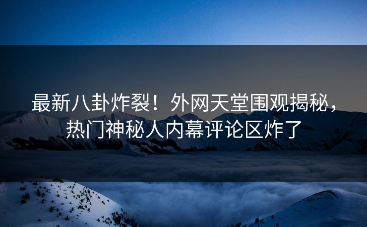 最新八卦炸裂！外网天堂围观揭秘，热门神秘人内幕评论区炸了