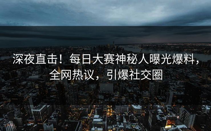 深夜直击！每日大赛神秘人曝光爆料，全网热议，引爆社交圈