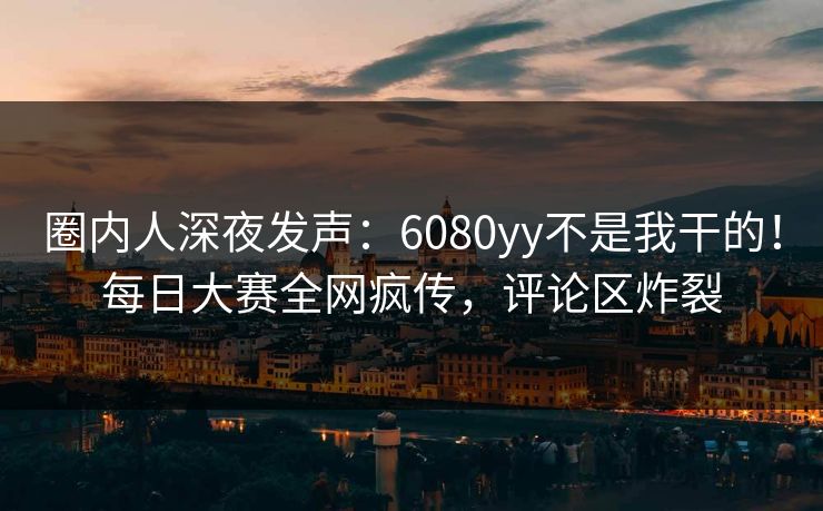 圈内人深夜发声：6080yy不是我干的！每日大赛全网疯传，评论区炸裂