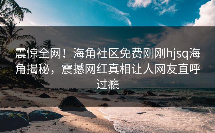 震惊全网！海角社区免费刚刚hjsq海角揭秘，震撼网红真相让人网友直呼过瘾