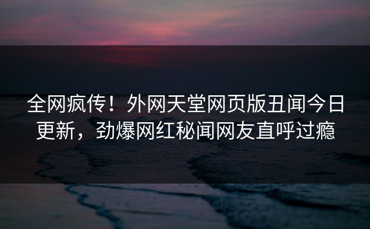 全网疯传！外网天堂网页版丑闻今日更新，劲爆网红秘闻网友直呼过瘾