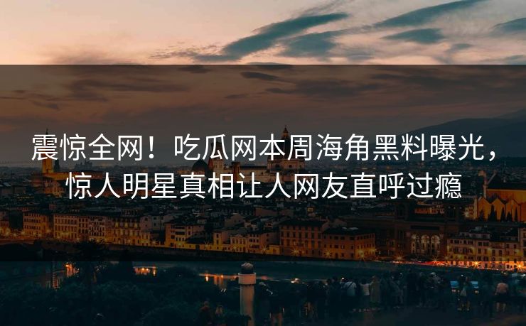 震惊全网！吃瓜网本周海角黑料曝光，惊人明星真相让人网友直呼过瘾