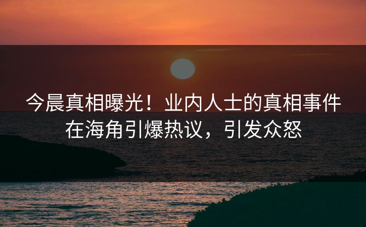 今晨真相曝光！业内人士的真相事件在海角引爆热议，引发众怒