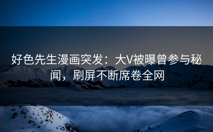 好色先生漫画突发：大V被曝曾参与秘闻，刷屏不断席卷全网