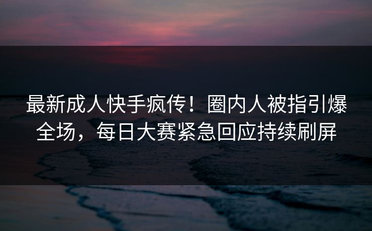 最新成人快手疯传！圈内人被指引爆全场，每日大赛紧急回应持续刷屏