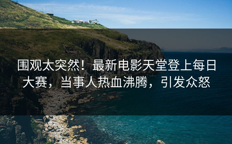 围观太突然！最新电影天堂登上每日大赛，当事人热血沸腾，引发众怒