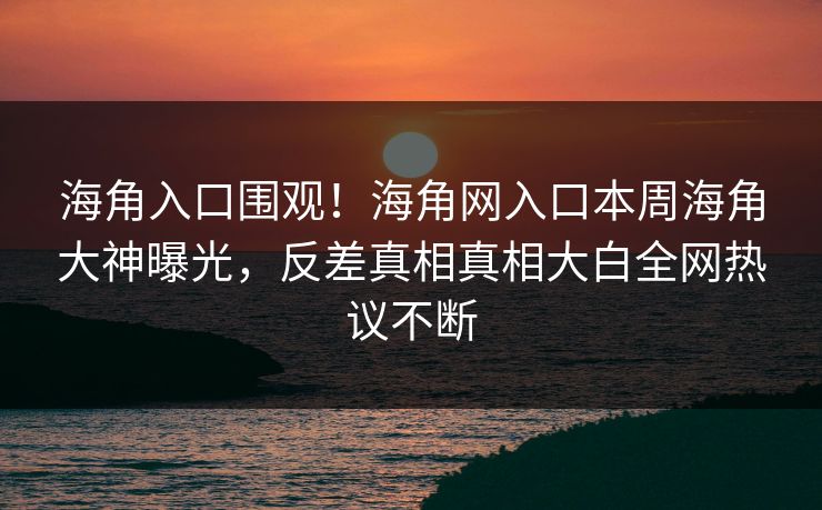 海角入口围观！海角网入口本周海角大神曝光，反差真相真相大白全网热议不断