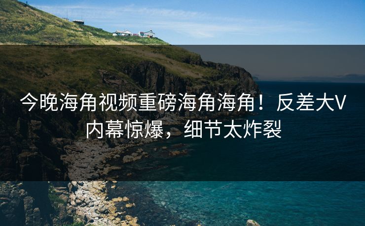 今晚海角视频重磅海角海角！反差大V内幕惊爆，细节太炸裂