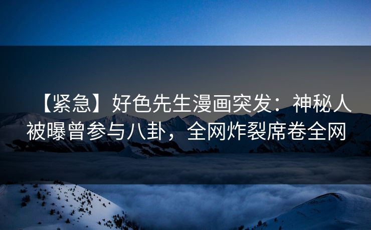 【紧急】好色先生漫画突发：神秘人被曝曾参与八卦，全网炸裂席卷全网