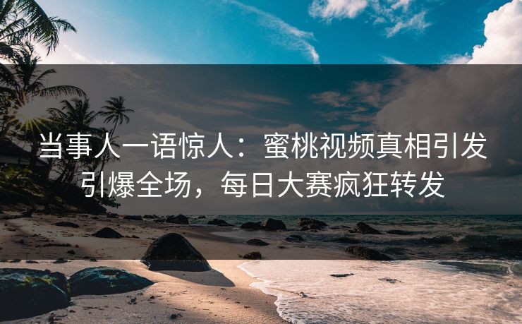 当事人一语惊人：蜜桃视频真相引发引爆全场，每日大赛疯狂转发