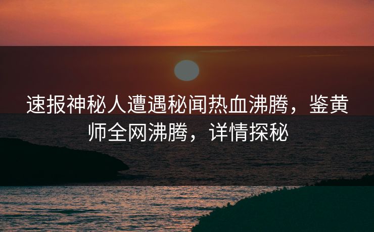 速报神秘人遭遇秘闻热血沸腾，鉴黄师全网沸腾，详情探秘
