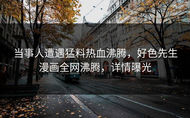 当事人遭遇猛料热血沸腾，好色先生漫画全网沸腾，详情曝光