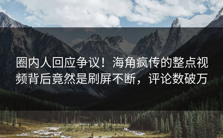 圈内人回应争议！海角疯传的整点视频背后竟然是刷屏不断，评论数破万