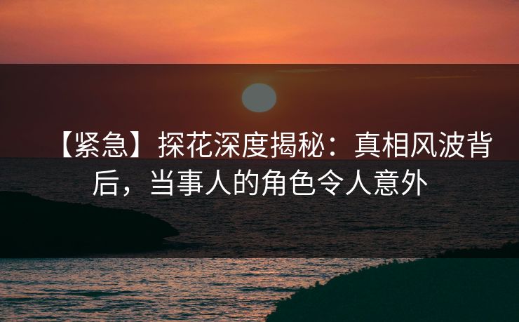 【紧急】探花深度揭秘：真相风波背后，当事人的角色令人意外