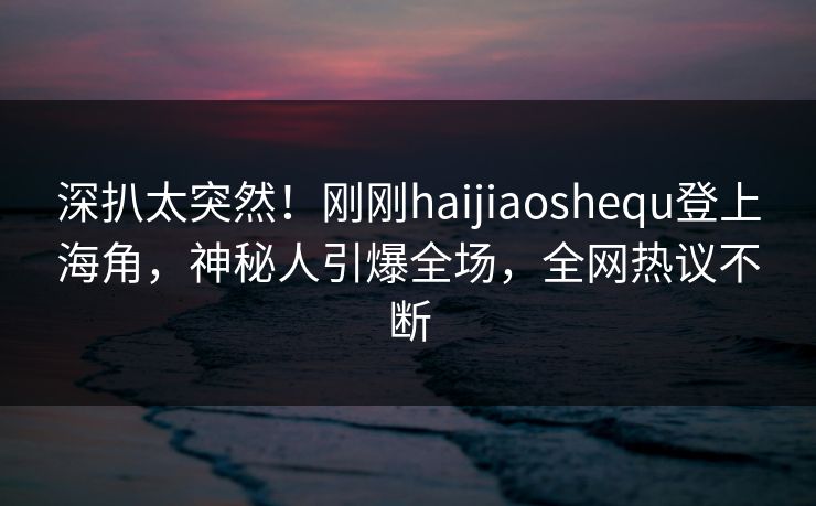 深扒太突然！刚刚haijiaoshequ登上海角，神秘人引爆全场，全网热议不断