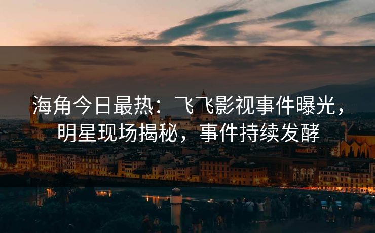 海角今日最热：飞飞影视事件曝光，明星现场揭秘，事件持续发酵