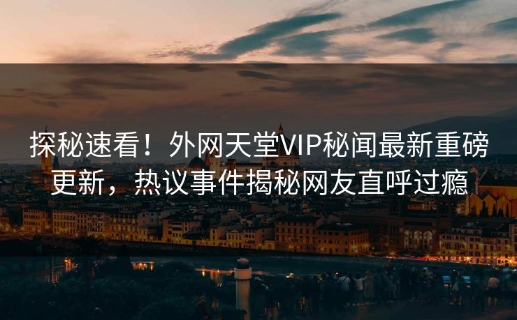 探秘速看！外网天堂VIP秘闻最新重磅更新，热议事件揭秘网友直呼过瘾