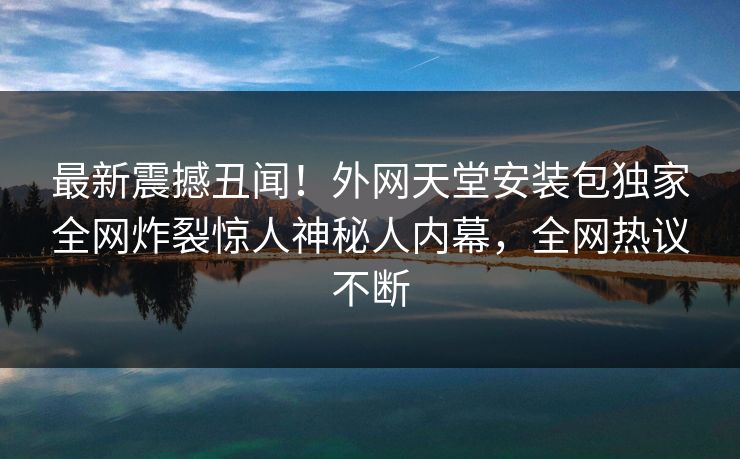 最新震撼丑闻！外网天堂安装包独家全网炸裂惊人神秘人内幕，全网热议不断