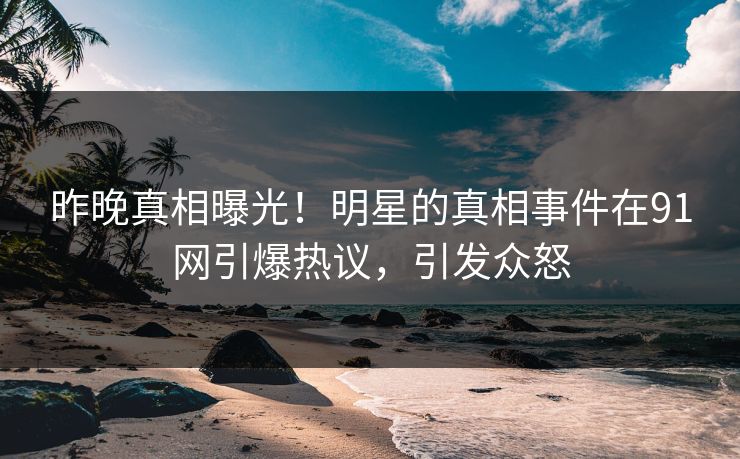 昨晚真相曝光！明星的真相事件在91网引爆热议，引发众怒