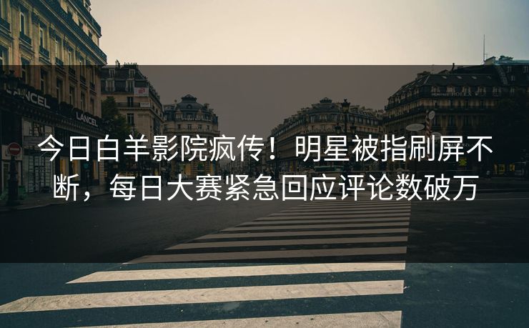 今日白羊影院疯传！明星被指刷屏不断，每日大赛紧急回应评论数破万