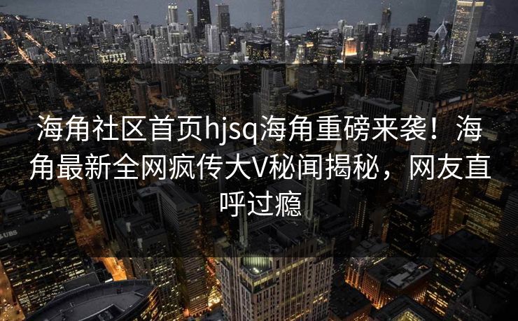 海角社区首页hjsq海角重磅来袭！海角最新全网疯传大V秘闻揭秘，网友直呼过瘾