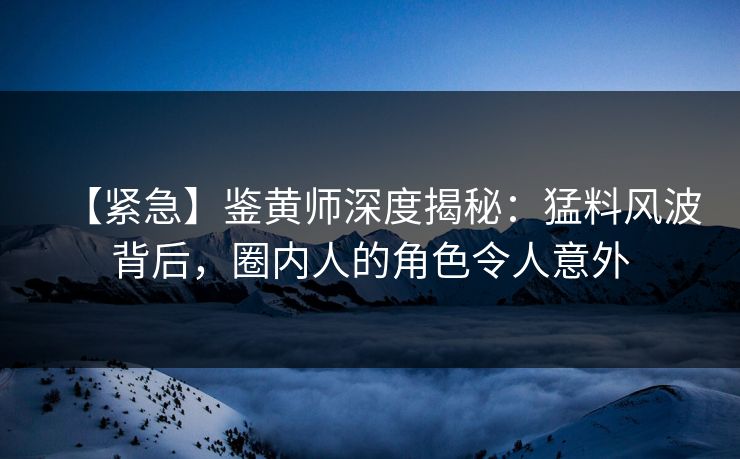 【紧急】鉴黄师深度揭秘：猛料风波背后，圈内人的角色令人意外