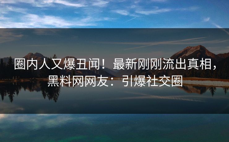 圈内人又爆丑闻！最新刚刚流出真相，黑料网网友：引爆社交圈