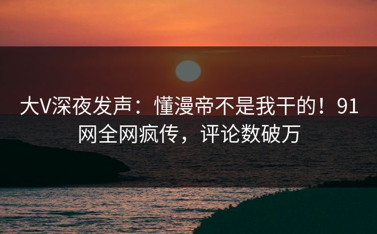 大V深夜发声：懂漫帝不是我干的！91网全网疯传，评论数破万