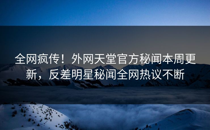 全网疯传！外网天堂官方秘闻本周更新，反差明星秘闻全网热议不断