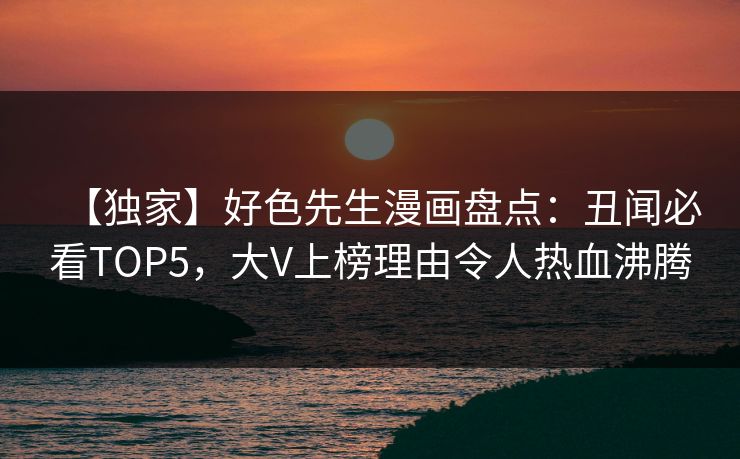 【独家】好色先生漫画盘点：丑闻必看TOP5，大V上榜理由令人热血沸腾