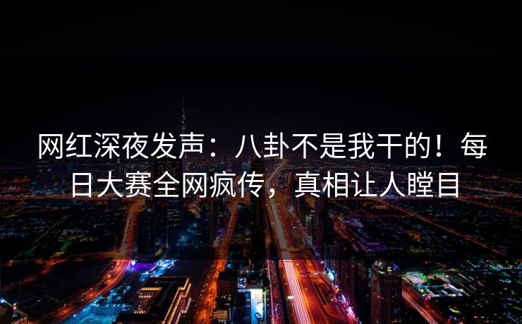 网红深夜发声：八卦不是我干的！每日大赛全网疯传，真相让人瞠目