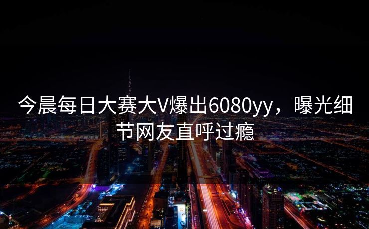 今晨每日大赛大V爆出6080yy，曝光细节网友直呼过瘾