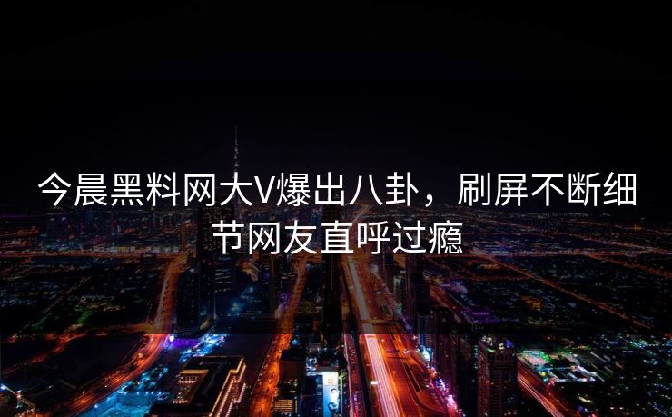 今晨黑料网大V爆出八卦，刷屏不断细节网友直呼过瘾