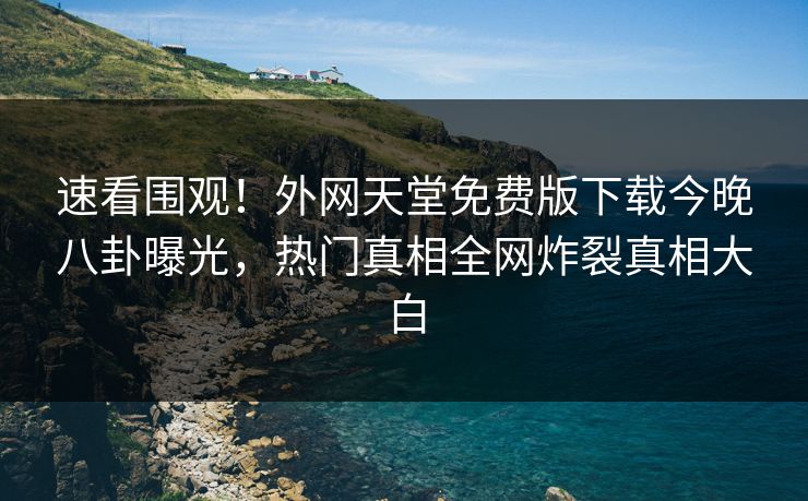 速看围观！外网天堂免费版下载今晚八卦曝光，热门真相全网炸裂真相大白